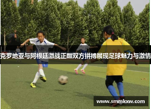 克罗地亚与阿根廷激战正酣双方拼搏展现足球魅力与激情