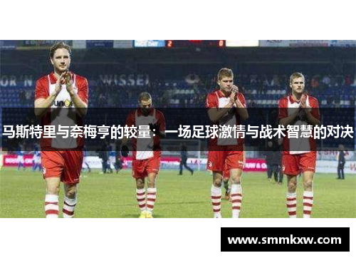 马斯特里与奈梅亨的较量：一场足球激情与战术智慧的对决