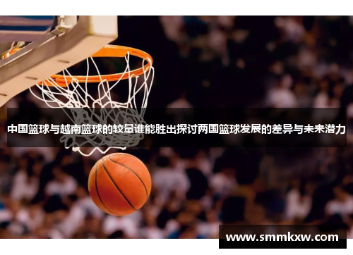 中国篮球与越南篮球的较量谁能胜出探讨两国篮球发展的差异与未来潜力
